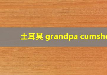 土耳其 grandpa cumshot